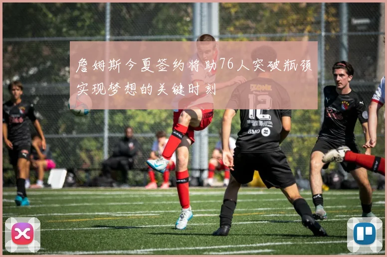 詹姆斯今夏签约将助76人突破瓶颈实现梦想的关键时刻