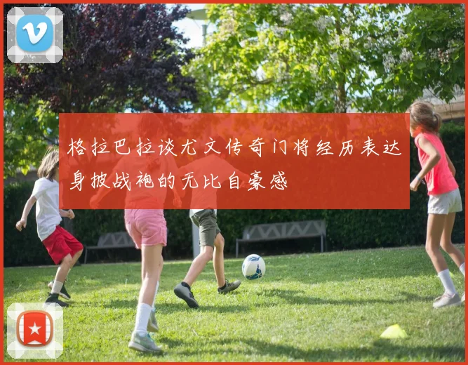 格拉巴拉谈尤文传奇门将经历表达身披战袍的无比自豪感