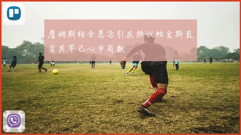 詹姆斯转会悬念引发热议帕金斯直言其早已心中有数