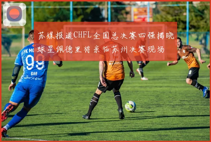 苏媒报道CHFL全国总决赛四强揭晓球星佩德里将亲临苏州决赛现场