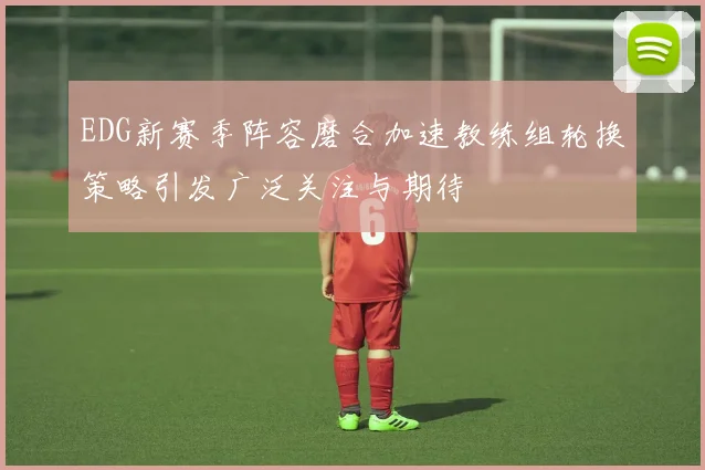 EDG新赛季阵容磨合加速教练组轮换策略引发广泛关注与期待
