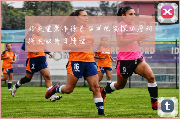 好友重聚韦德亲临训练场探访詹姆斯共叙昔日情谊