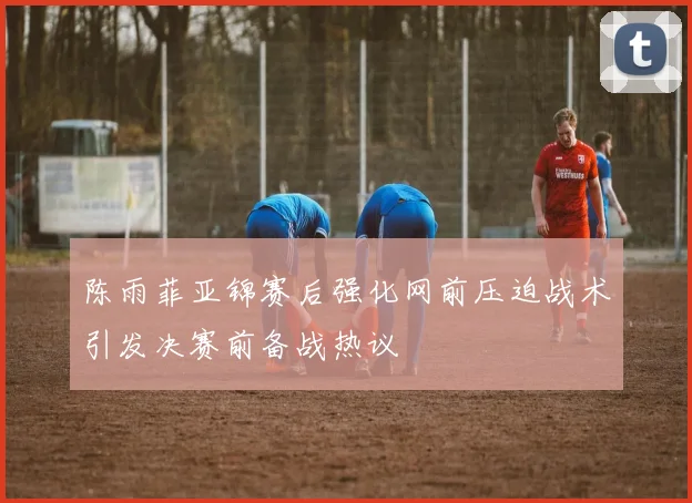 陈雨菲亚锦赛后强化网前压迫战术引发决赛前备战热议